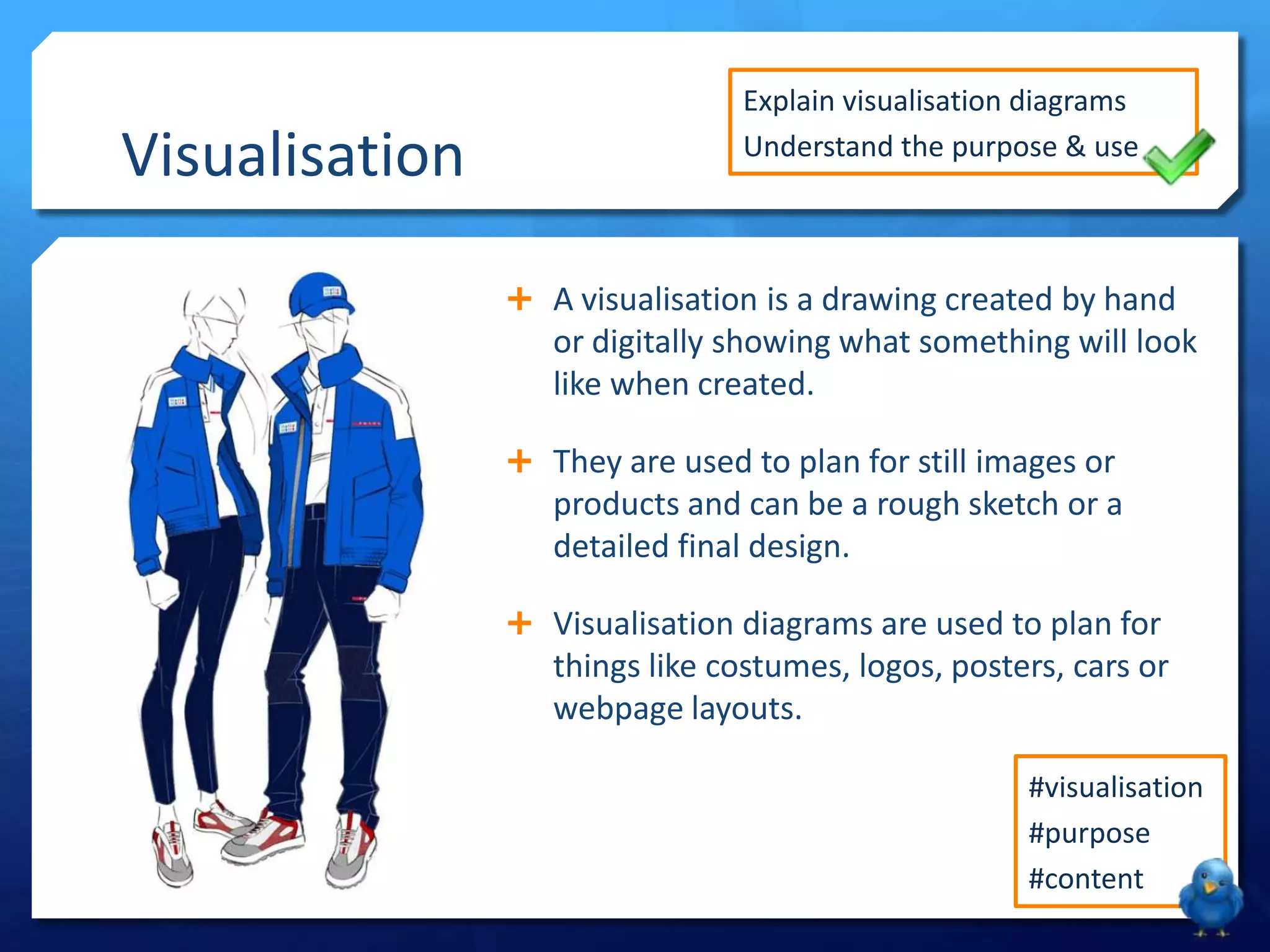Visualisation
Explain visualisation diagrams
Understand the purpose & use
A visualisation is a drawing created by hand
or digitally showing what something will look
like when created.
They are used to plan for still images or
products and can be a rough sketch or a
detailed final design.
Visualisation diagrams are used to plan for
things like costumes, logos, posters, cars or
webpage layouts.
#visualisation
#purpose
#content