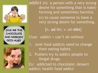addict (n) a person with a very strong
     desire for something that is habit-
     forming and sometimes harmful.
     (v) to cause someone to have a
     very strong desire for something.
         [n. ad-ikt; v. uh-dikt]
Clue: addict = can’t do without
1. Junk food addicts need to change
     their eating habits.
2. Pushers try to addict people to
     illegal drugs.
Ex: addicted to chocolate; dessert
addict; health food addict
 