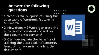 Answer the following
questions
• 1. What is the purpose of using the
auto table of contents feature in
MS Word?
• 2. How does MS Word generate the
auto table of contents based on
the document's content?
• 3. Can you explain the benefits of
utilizing the auto table of contents
function for organizing a lengthy
document?
 