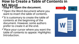 How to Create a Table of Contents in
MS Word
• Step #1: Open the document.
Open the Word document where you
want to insert the table of contents.
It is customary to create the table of
contents at the beginning of the
document. However, some authors
prefer to create it at the end.
Place your cursor where you want the
table of contents to appear. Highlights:
Introduction.
Click here
 