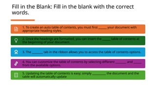 Fill in the Blank: Fill in the blank with the correct
words.
1. To create an auto table of contents, you must first ______ your document with
appropriate heading styles.
2. Once the headings are formatted, you can insert the ______ table of contents at
the beginning of your document.
3. The ________ tab in the ribbon allows you to access the table of contents options.
4. You can customize the table of contents by selecting different ________ and ______
from the available options.
5. Updating the table of contents is easy; simply __________ the document and the
table will automatically update
 