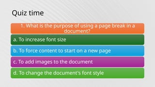 Quiz time
1. What is the purpose of using a page break in a
document?
a. To increase font size
b. To force content to start on a new page
c. To add images to the document
d. To change the document's font style
 