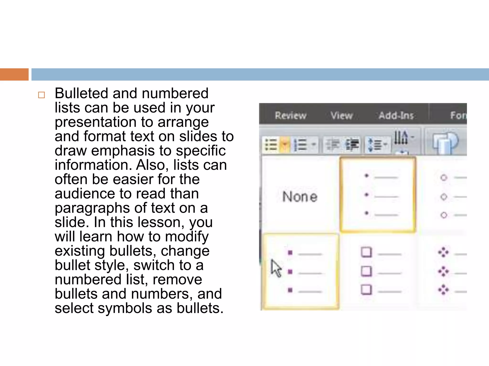 Bulleted and numbered lists can be used in your presentation to arrange and format text on slides to draw emphasis to specific information. Also, lists can often be easier for the audience to read than paragraphs of text on a slide. In this lesson, you will learn how to modify existing bullets, change bullet style, switch to a numbered list, remove bullets and numbers, and select symbols as bullets.