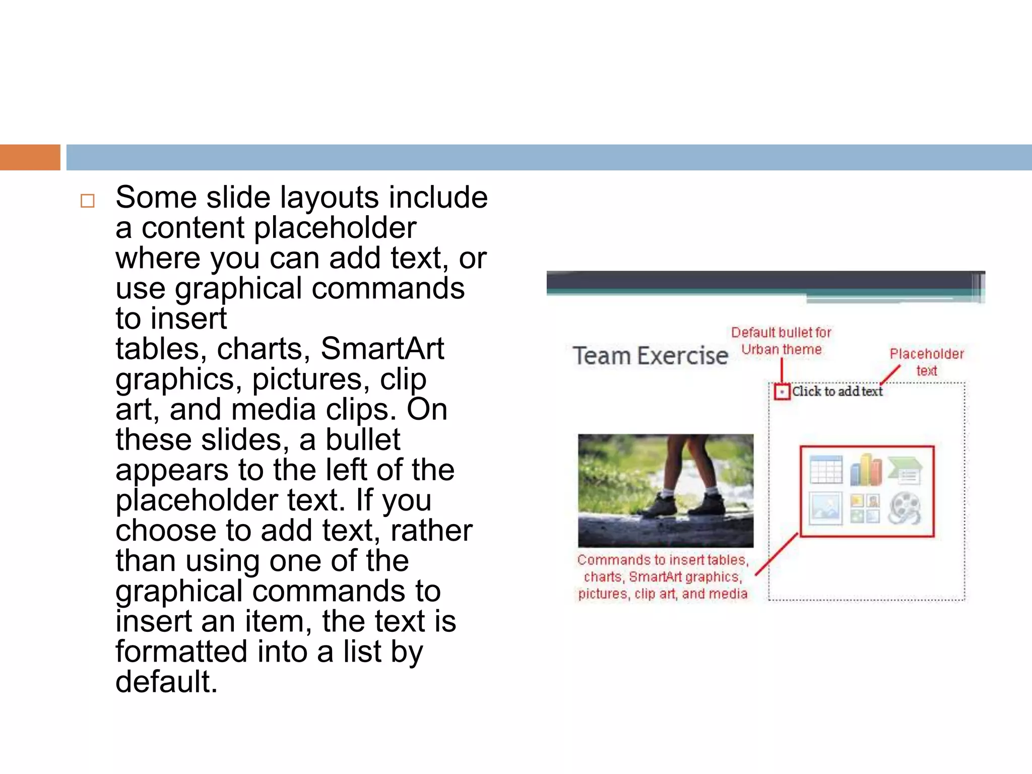 Some slide layouts include a content placeholder where you can add text, or use graphical commands to insert tables, charts, SmartArt graphics, pictures, clip art, and media clips. On these slides, a bullet appears to the left of the placeholder text. If you choose to add text, rather than using one of the graphical commands to insert an item, the text is formatted into a list by default.