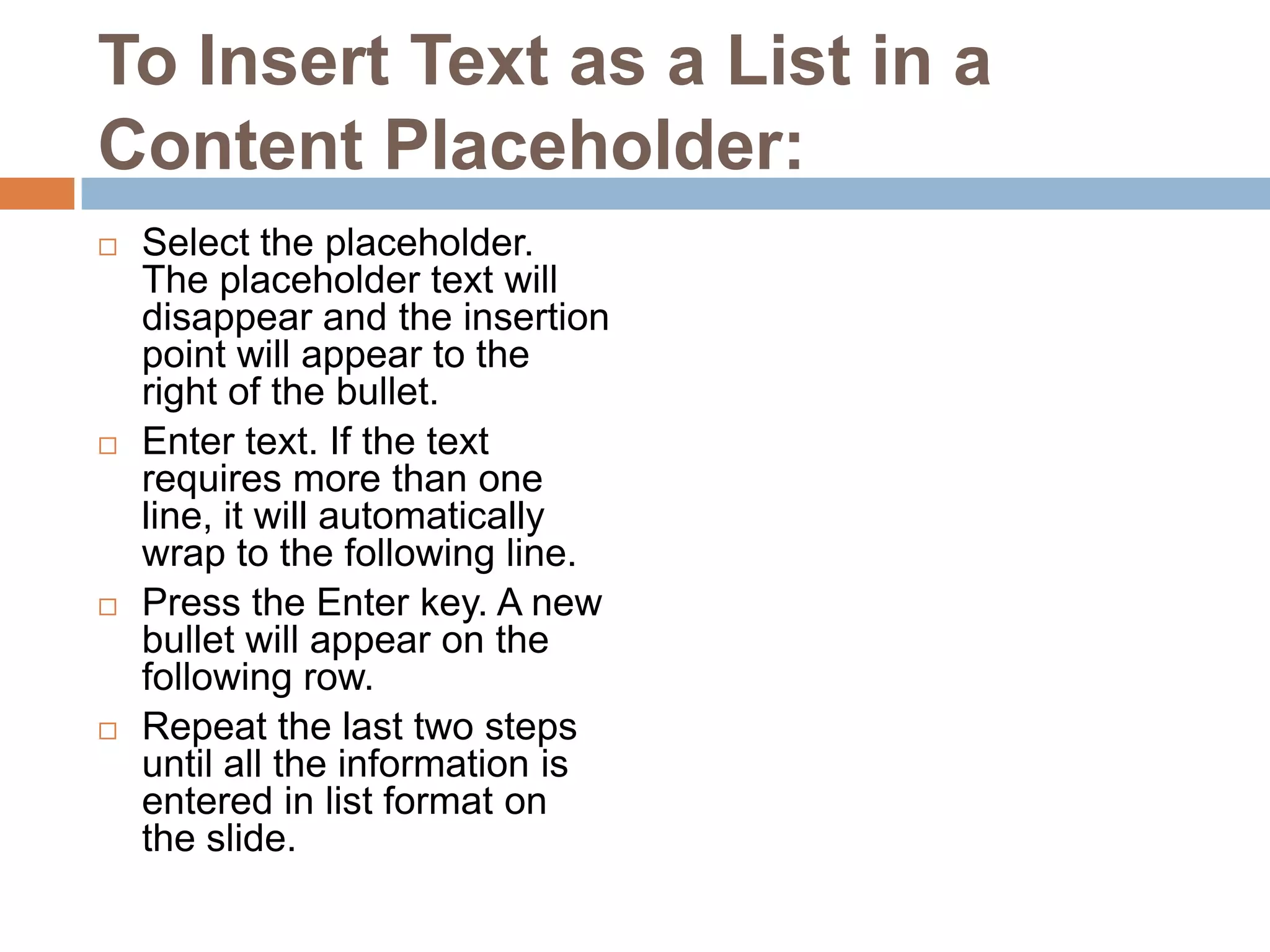 To Insert Text as a List in a Content Placeholder:Select the placeholder. The placeholder text will disappear and the insertion point will appear to the right of the bullet.Enter text. If the text requires more than one line, it will automatically wrap to the following line.Press the Enter key. A new bullet will appear on the following row.Repeat the last two steps until all the information is entered in list format on the slide.