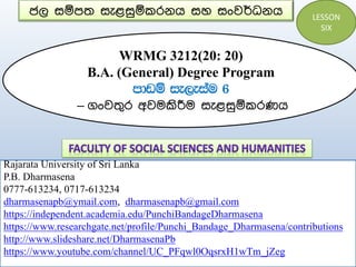 ජල සම්පත සැළසුම්කරනය සහ සංවර්ධනය
WRMG 3212(20: 20)
B.A. (General) Degree Program
mdvï ie,eiau 6
– ගංවතුර අවමකිරීම සැළසුම්කරණය
Rajarata University of Sri Lanka
P.B. Dharmasena
0777-613234, 0717-613234
dharmasenapb@ymail.com, dharmasenapb@gmail.com
https://independent.academia.edu/PunchiBandageDharmasena
https://www.researchgate.net/profile/Punchi_Bandage_Dharmasena/contributions
http://www.slideshare.net/DharmasenaPb
https://www.youtube.com/channel/UC_PFqwl0OqsrxH1wTm_jZeg
LESSON
SIX
 