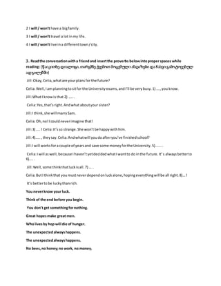 2 I will / won’t have a bigfamily.
3 I will / won’t travel a lot inmy life.
4 I will / won’t live ina differenttown/city.
3. Readthe conversationwitha friendand insertthe proverbs belowintoproper spaces while
reading: (წაიკითხე დიალოგი, თარგმნე ქვემოთ მოცემული ანდაზები და ჩასვი გამოტოვებულ
ადგილებში)
Jill:Okay,Celia,whatare yourplansfor the future?
Celia:Well,Iamplanningtositfor the Universityexams,andI’ll be verybusy.1) ….,you know.
Jill:WhatI knowis that 2) …...
Celia:Yes,that’sright.Andwhat aboutyour sister?
Jill:Ithink,she will marrySam.
Celia:Oh,no!I couldneverimagine that!
Jill:3) ....! Celia:It’sso strange.She won’tbe happywithhim.
Jill:4)….., theysay.Celia:Andwhatwill youdoafteryou’ve finishedschool?
Jill:Iwill worksfora couple of yearsand save some moneyforthe University.5).......
Celia:Iwill aswell,because Ihaven’tyetdecidedwhatIwantto do inthe future.It’s alwaysbetterto
6)…. .
Jill:Well,some thinkthatluckisall.7) … .
Celia:ButI thinkthat youmustneverdependonluckalone,hopingeverythingwill be all right.8)…!
It’s bettertobe luckythanrich.
You neverknow your luck.
Think of the end before you begin.
You don’t get somethingfornothing.
Great hopesmake great men.
Wholivesby hop will die of hunger.
The unexpectedalwayshappens.
The unexpectedalwayshappens.
No bees,no honey;no work, no money.
 