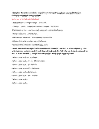 4 Complete the sentenceswiththe prepositionsbelow: გამოტოვებულ ადგილებში ჩასვით
წითლად მოცემული წინდებულები
for by on of in(3x) with(2x) about
1 Bodyparts are sendingmessages…ourhealth.
2 Changes…colour…certainparts indicate changes….ourhealth.
3 White dotsor lines…ourfingernailsare signals…mineral deficiency.
4 Tongue iscovered…small bumps.
5 Swollenfeetare caused…excessivesaltconsumption.
6 Jill asksCeliawhatherplansare …. the future.
7 CeliasaysthatJill’ssisterwon’tbe happy…Sam.
5 Make predictionsabout your future.Complete the sentences.Use:will (’ll) orwill not (won’t).Then
write two more sentences. დაწერეთ მომავლის მოქმედებები,რა შეიზლება მოხდეს, გამოიყენეთ
will (’ll) or will not (won’t). ბოლო ორი წინადადება მოიფიქრეთ თქვენ თვითონ:
1 WhenI growup, I …go to college.
2 WhenI growup, I … live ina differentplace.
3 WhenI growup, I … get married.
4 WhenI growup, my life …be boring.
5 WhenI growup, I …. be famous.
6 WhenI growup, I …. be a teacher.
7 WhenI growup, I ….
8 WhenI growup, I….
 