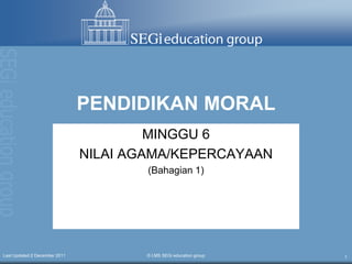 PENDIDIKAN MORAL
                                        MINGGU 6
                               NILAI AGAMA/KEPERCAYAAN
                                       (Bahagian 1)




Last Updated:2 December 2011           © LMS SEGi education group   1
 
