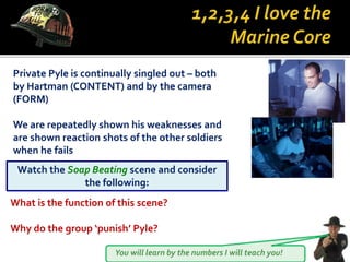You will learn by the numbers I will teach you!
Private Pyle is continually singled out – both
by Hartman (CONTENT) and by the camera
(FORM)
We are repeatedly shown his weaknesses and
are shown reaction shots of the other soldiers
when he fails
Watch the Soap Beating scene and consider
the following:
What is the function of this scene?
Why do the group ‘punish’ Pyle?
 