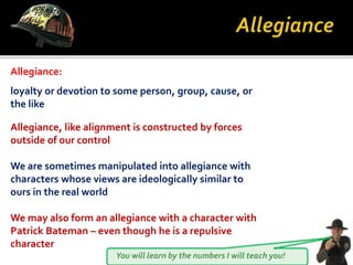 You will learn by the numbers I will teach you!
loyalty or devotion to some person, group, cause, or
the like
Allegiance:
Allegiance, like alignment is constructed by forces
outside of our control
We are sometimes manipulated into allegiance with
characters whose views are ideologically similar to
ours in the real world
We may also form an allegiance with a character with
Patrick Bateman – even though he is a repulsive
character
 