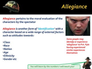 You will learn by the numbers I will teach you!
Allegiance pertains to the moral evaluation of the
characters by the spectator
Allegiance is another form of ‘identification’ with a
character based on a wide range of external factors
such as attitudes towards:
•Class
•Race
•Nation
•Age
•Ethnicity
•Gender etc
Some people may
identify or experience
‘allegiance’ to Pvt. Pyle
having experienced
similar experiences
themselves
 