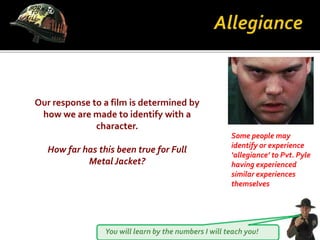 You will learn by the numbers I will teach you!
Our response to a film is determined by
how we are made to identify with a
character.
How far has this been true for Full
Metal Jacket?
Some people may
identify or experience
‘allegiance’ to Pvt. Pyle
having experienced
similar experiences
themselves
 