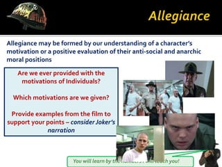 You will learn by the numbers I will teach you!
Allegiance may be formed by our understanding of a character’s
motivation or a positive evaluation of their anti-social and anarchic
moral positions
Are we ever provided with the
motivations of Individuals?
Which motivations are we given?
Provide examples from the film to
support your points – considerJoker’s
narration
 
