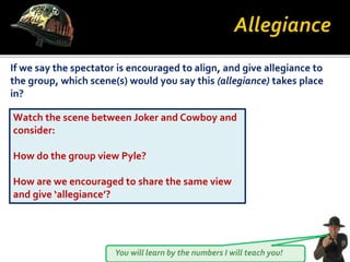You will learn by the numbers I will teach you!
If we say the spectator is encouraged to align, and give allegiance to
the group, which scene(s) would you say this (allegiance) takes place
in?
Watch the scene between Joker and Cowboy and
consider:
How do the group view Pyle?
How are we encouraged to share the same view
and give ‘allegiance’?
 