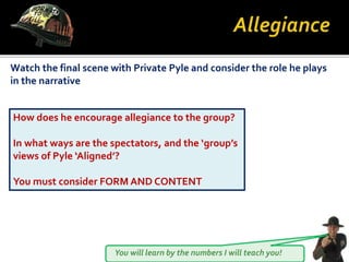 You will learn by the numbers I will teach you!
Watch the final scene with Private Pyle and consider the role he plays
in the narrative
How does he encourage allegiance to the group?
In what ways are the spectators, and the ‘group’s
views of Pyle ‘Aligned’?
You must consider FORM AND CONTENT
 