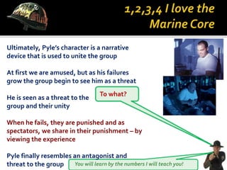 You will learn by the numbers I will teach you!
Ultimately, Pyle’s character is a narrative
device that is used to unite the group
At first we are amused, but as his failures
grow the group begin to see him as a threat
To what?
He is seen as a threat to the
group and their unity
When he fails, they are punished and as
spectators, we share in their punishment – by
viewing the experience
Pyle finally resembles an antagonist and
threat to the group
 