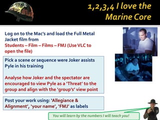 You will learn by the numbers I will teach you!
Log on to the Mac’s and load the Full Metal
Jacket film from
Students – Film – Films – FMJ (UseVLC to
open the file)
Pick a scene or sequence were Joker assists
Pyle in his training
Analyse how Joker and the spectator are
encouraged to view Pyle as a ‘Threat’ to the
group and align with the ‘group’s’ view point
Post your work using: ‘Allegiance &
Alignment’, ‘your name’, ‘FMJ’ as labels
 