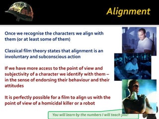 You will learn by the numbers I will teach you!
Once we recognise the characters we align with
them (or at least some of them)
Classical film theory states that alignment is an
involuntary and subconscious action
If we have more access to the point of view and
subjectivity of a character we identify with them –
in the sense of endorsing their behaviour and their
attitudes
It is perfectly possible for a film to align us with the
point of view of a homicidal killer or a robot
 
