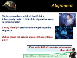 You will learn by the numbers I will teach you!
We have already established that Kubrick
intentionally makes it difficult to align with anyone
specific character
Loss of identity is established during the opening
sequence
But we should not assume alignment has not taken
place!
If not an individual character, who can we
align with?
 