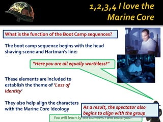 You will learn by the numbers I will teach you!
What is the function of the Boot Camp sequences?
The boot camp sequence begins with the head
shaving scene and Hartman’s line:
“Here you are all equally worthless!”
These elements are included to
establish the theme of ‘Loss of
Identity’
They also help align the characters
with the Marine Core Ideology As a result, the spectator also
begins to align with the group
 