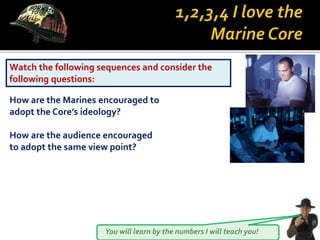 You will learn by the numbers I will teach you!
Watch the following sequences and consider the
following questions:
How are the Marines encouraged to
adopt the Core’s ideology?
How are the audience encouraged
to adopt the same view point?
 