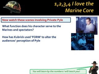 You will learn by the numbers I will teach you!
Now watch these scenes involving Private Pyle
What function does his character serve to the
Marines and spectators?
How has Kubrick used ‘FORM’ to alter the
audiences’ perception of Pyle
 