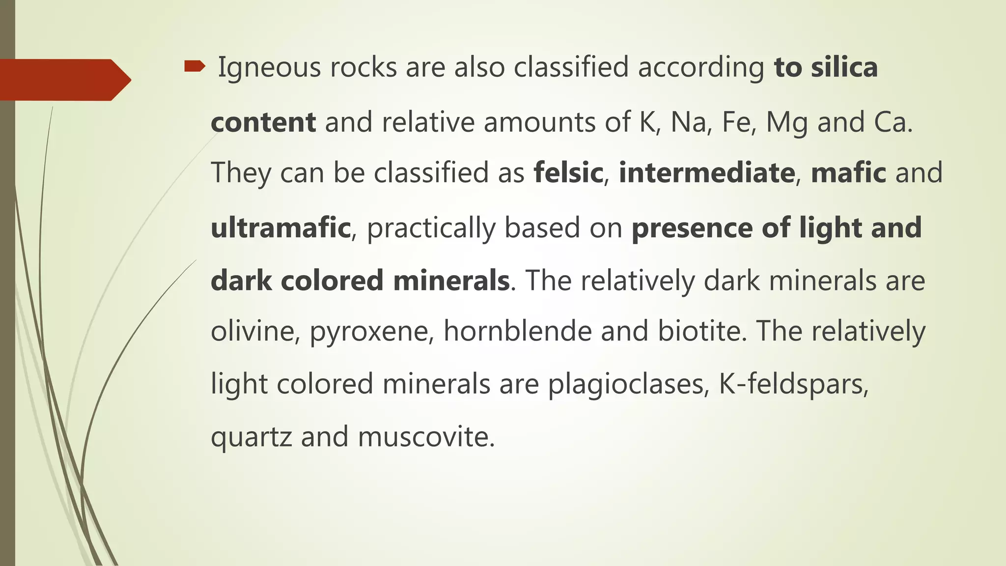  Igneous rocks are also classified according to silica
content and relative amounts of K, Na, Fe, Mg and Ca.
They can be classified as felsic, intermediate, mafic and
ultramafic, practically based on presence of light and
dark colored minerals. The relatively dark minerals are
olivine, pyroxene, hornblende and biotite. The relatively
light colored minerals are plagioclases, K-feldspars,
quartz and muscovite.
 