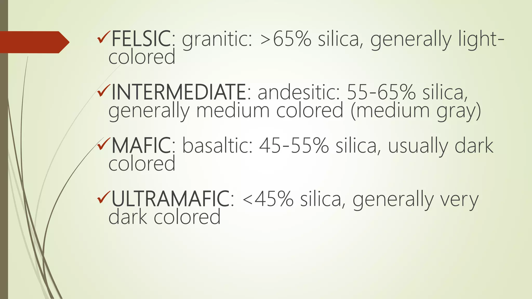 FELSIC: granitic: >65% silica, generally light-
colored
INTERMEDIATE: andesitic: 55-65% silica,
generally medium colored (medium gray)
MAFIC: basaltic: 45-55% silica, usually dark
colored
ULTRAMAFIC: <45% silica, generally very
dark colored
 
