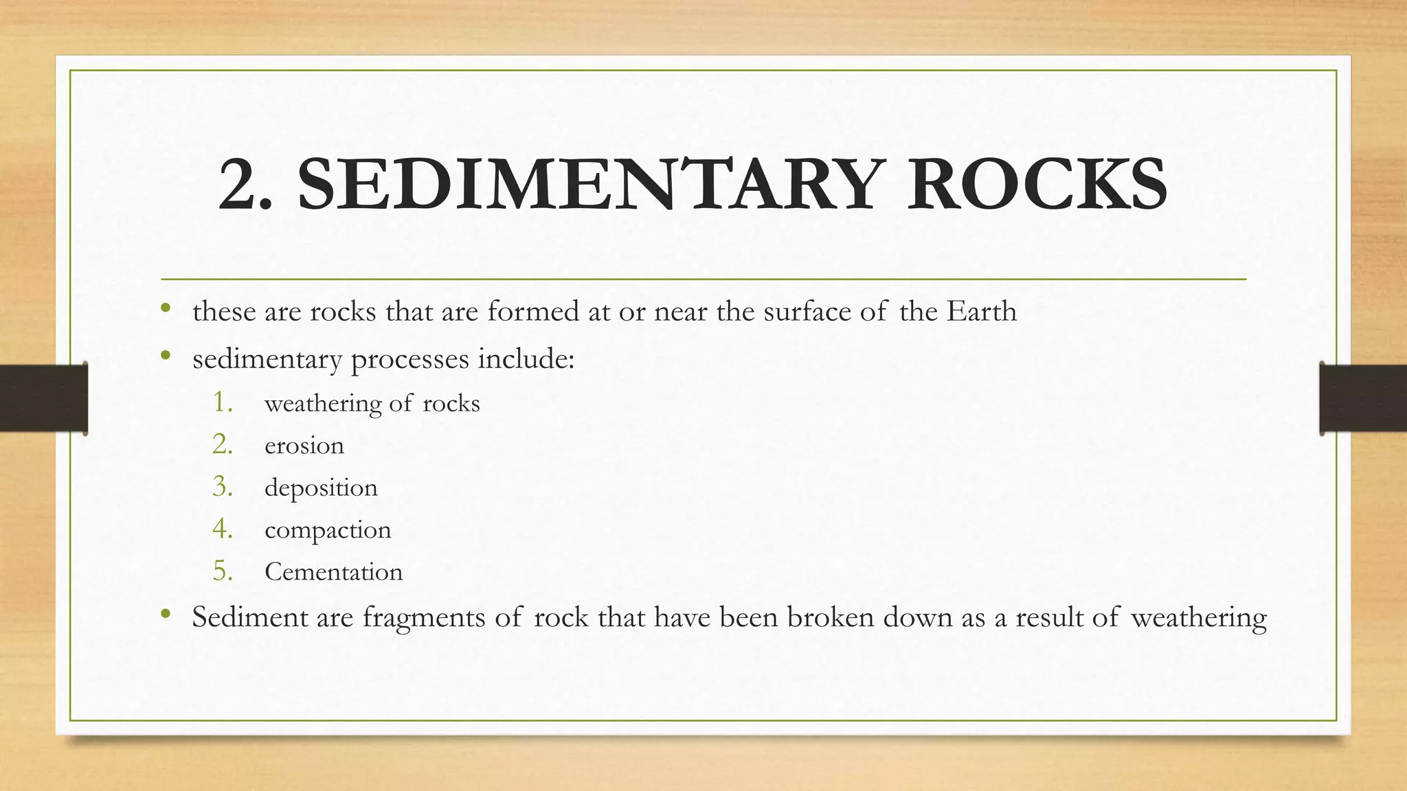 2. SEDIMENTARY ROCKS
• these are rocks that are formed at or near the surface of the Earth
• sedimentary processes include:
1. weathering of rocks
2. erosion
3. deposition
4. compaction
5. Cementation
• Sediment are fragments of rock that have been broken down as a result of weathering
 