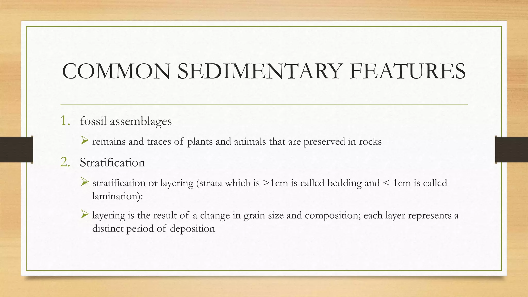 COMMON SEDIMENTARY FEATURES
1. fossil assemblages
 remains and traces of plants and animals that are preserved in rocks
2. Stratification
 stratification or layering (strata which is >1cm is called bedding and < 1cm is called
lamination):
 layering is the result of a change in grain size and composition; each layer represents a
distinct period of deposition
 