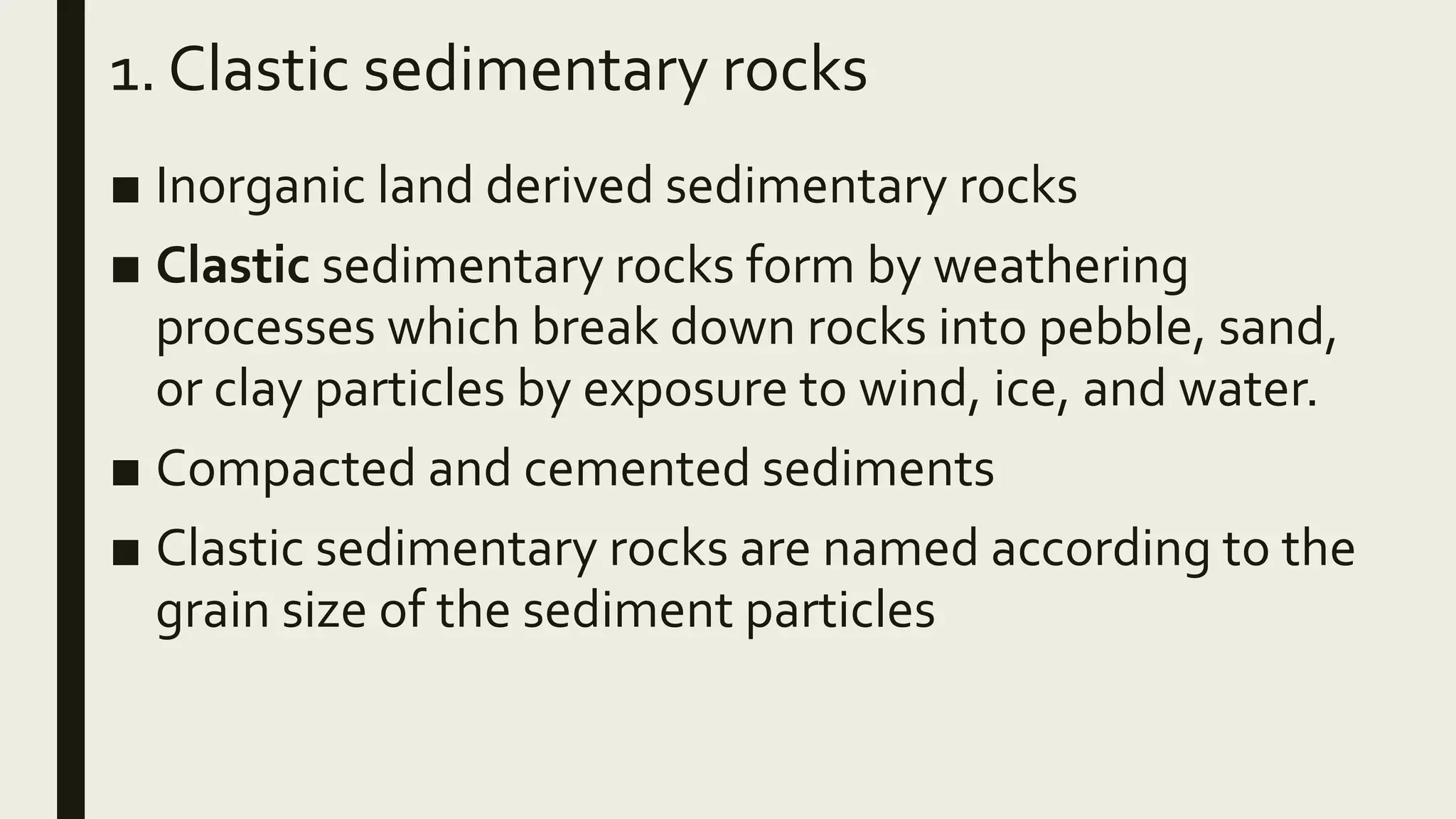 1. Clastic sedimentary rocks
■ Inorganic land derived sedimentary rocks
■ Clastic sedimentary rocks form by weathering
processes which break down rocks into pebble, sand,
or clay particles by exposure to wind, ice, and water.
■ Compacted and cemented sediments
■ Clastic sedimentary rocks are named according to the
grain size of the sediment particles
 