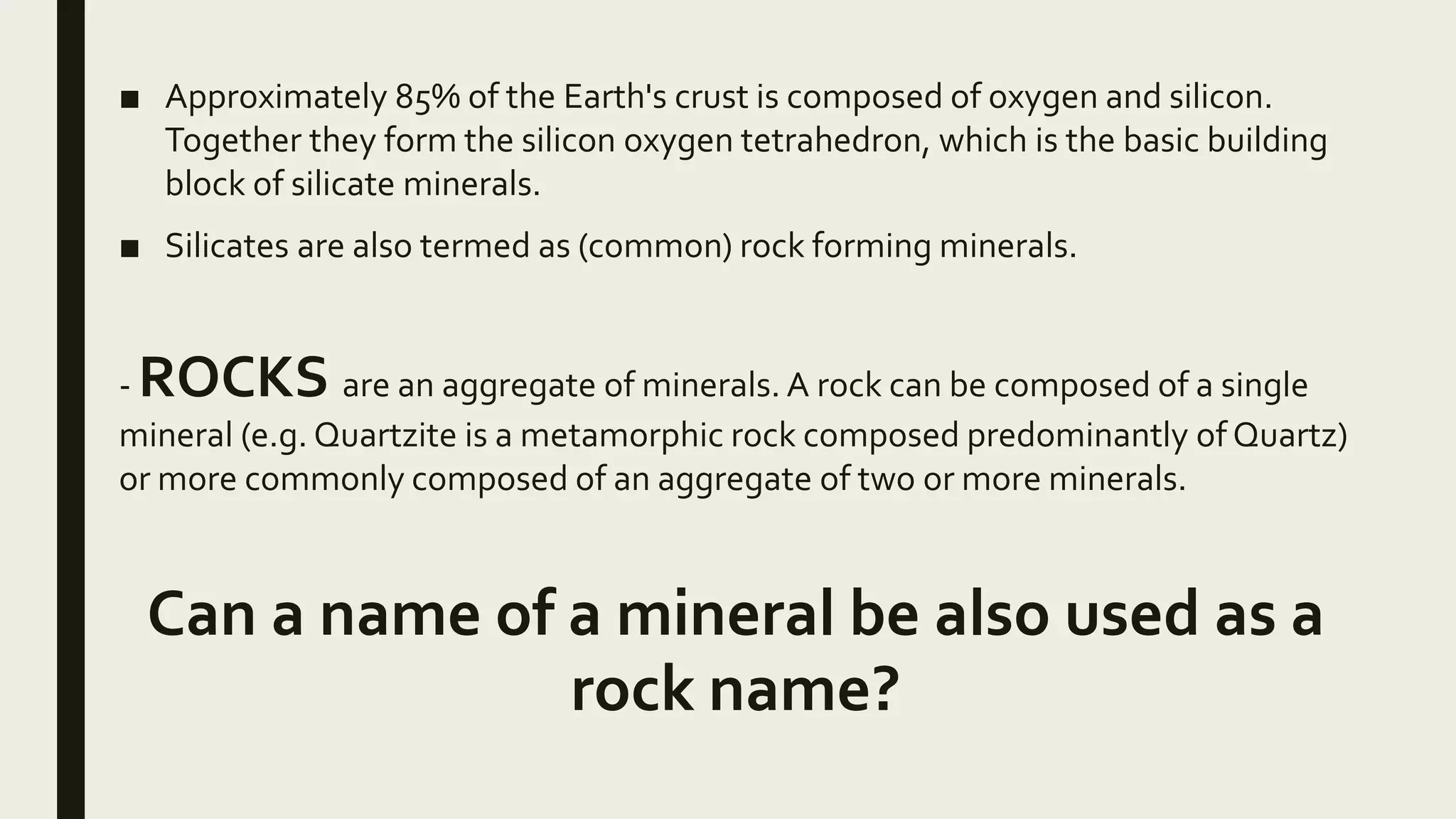 ■ Approximately 85% of the Earth's crust is composed of oxygen and silicon.
Together they form the silicon oxygen tetrahedron, which is the basic building
block of silicate minerals.
■ Silicates are also termed as (common) rock forming minerals.
- ROCKS are an aggregate of minerals. A rock can be composed of a single
mineral (e.g. Quartzite is a metamorphic rock composed predominantly of Quartz)
or more commonly composed of an aggregate of two or more minerals.
Can a name of a mineral be also used as a
rock name?
 