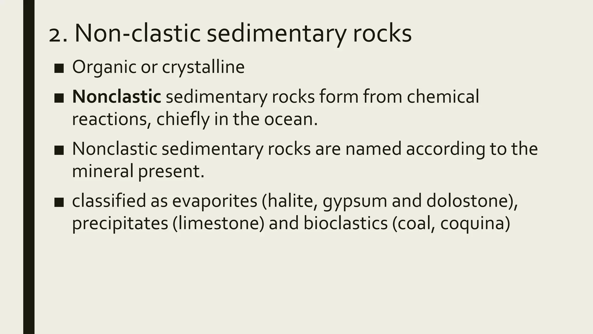 2. Non-clastic sedimentary rocks
■ Organic or crystalline
■ Nonclastic sedimentary rocks form from chemical
reactions, chiefly in the ocean.
■ Nonclastic sedimentary rocks are named according to the
mineral present.
■ classified as evaporites (halite, gypsum and dolostone),
precipitates (limestone) and bioclastics (coal, coquina)
 