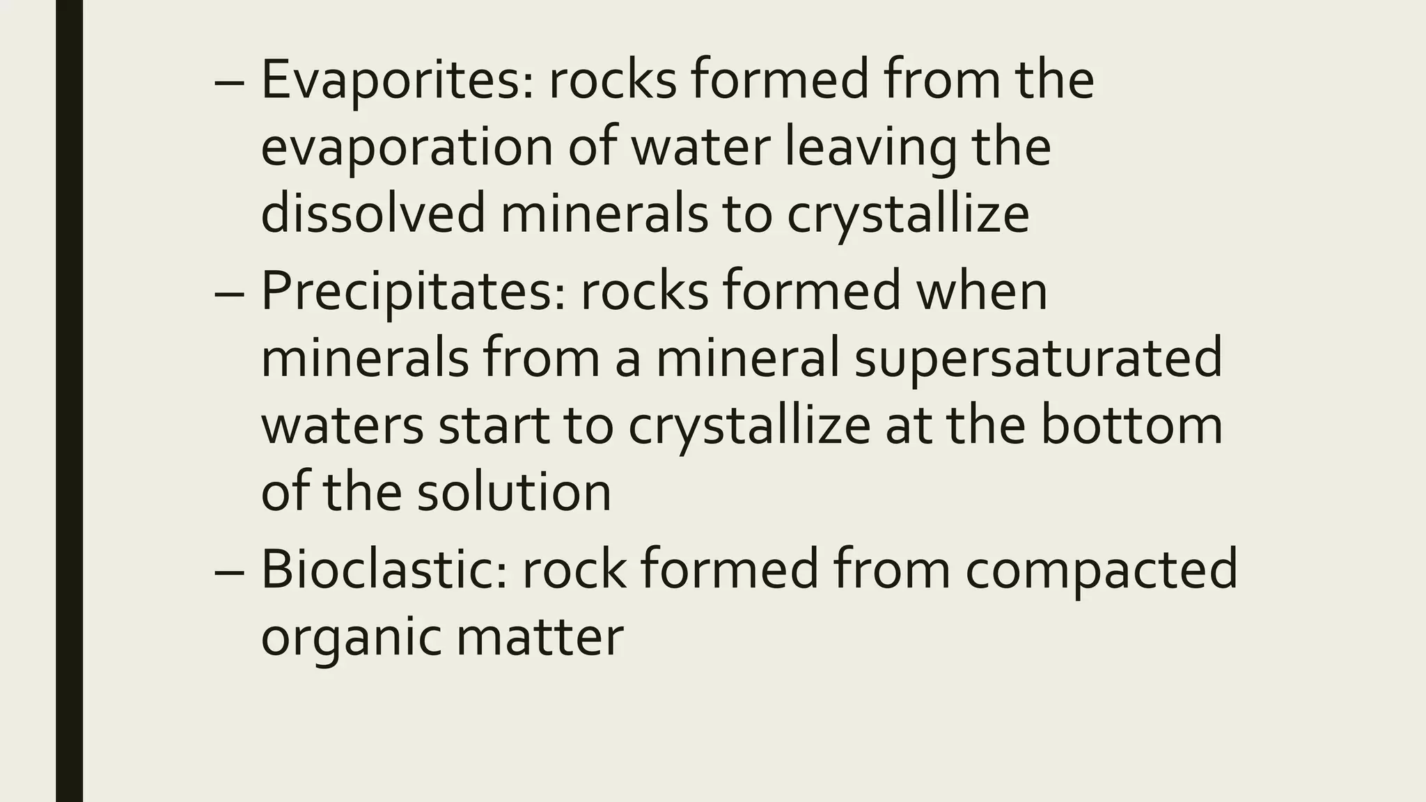 – Evaporites: rocks formed from the
evaporation of water leaving the
dissolved minerals to crystallize
– Precipitates: rocks formed when
minerals from a mineral supersaturated
waters start to crystallize at the bottom
of the solution
– Bioclastic: rock formed from compacted
organic matter
 