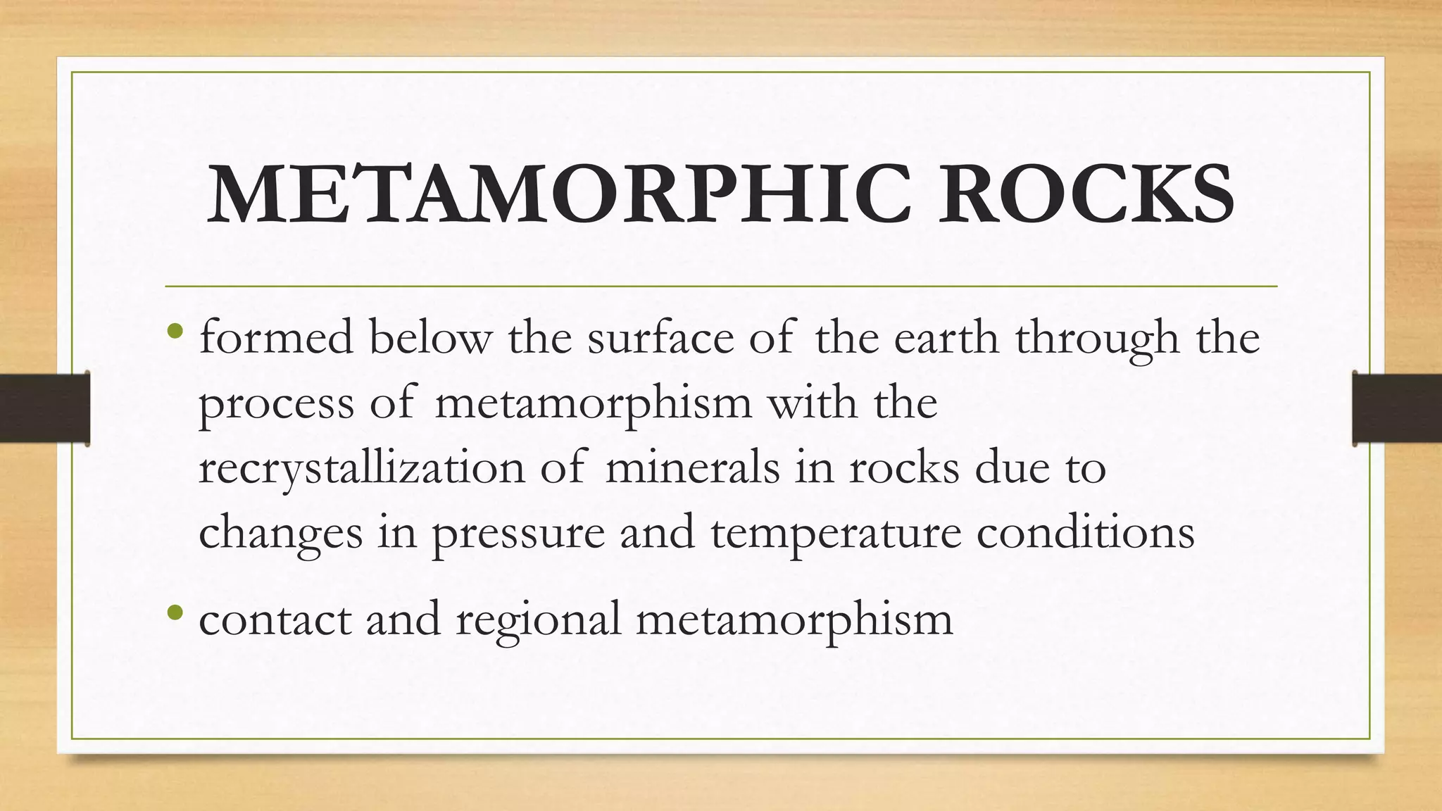 METAMORPHIC ROCKS
• formed below the surface of the earth through the
process of metamorphism with the
recrystallization of minerals in rocks due to
changes in pressure and temperature conditions
• contact and regional metamorphism
 