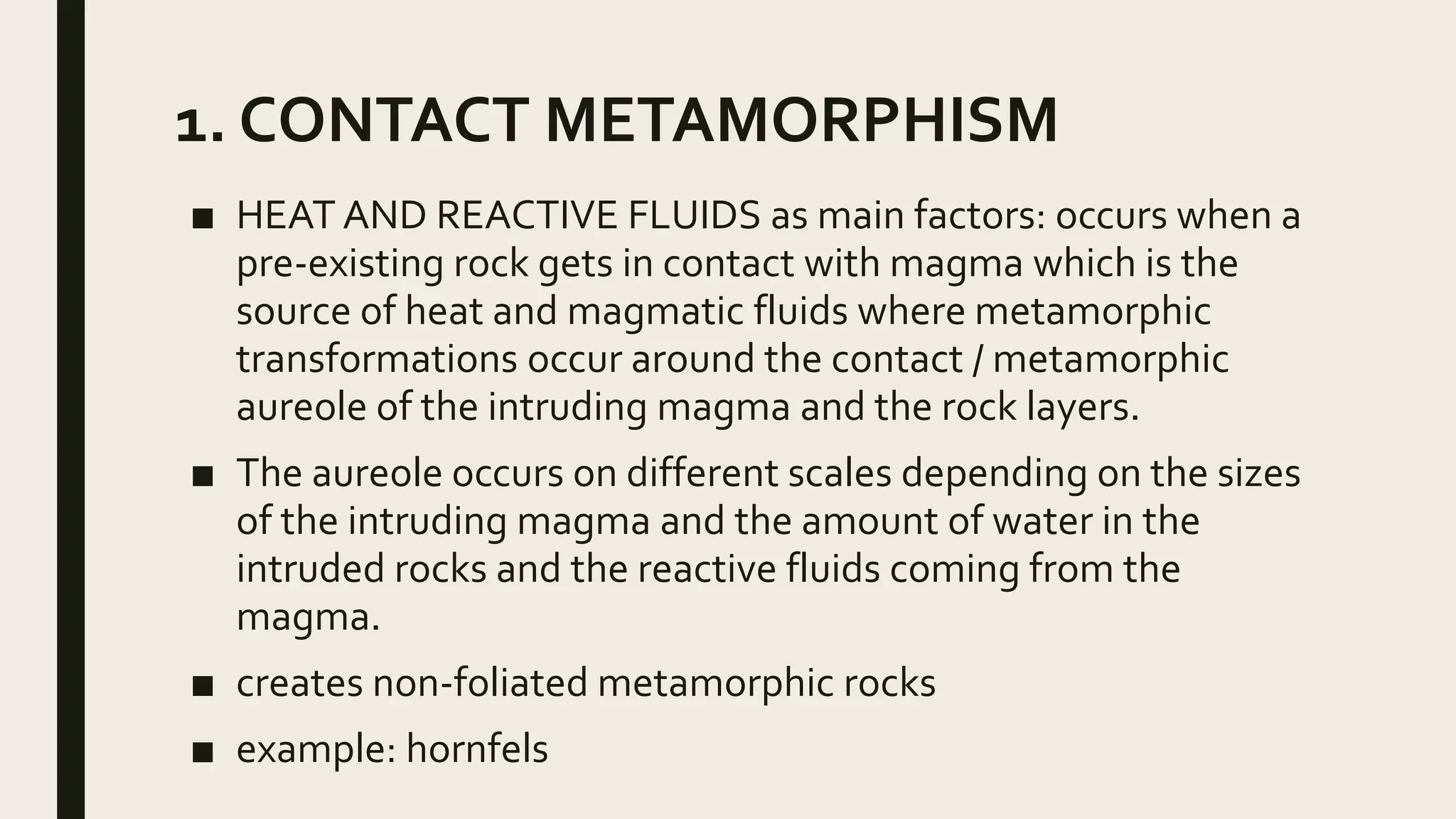 1. CONTACT METAMORPHISM
■ HEAT AND REACTIVE FLUIDS as main factors: occurs when a
pre-existing rock gets in contact with magma which is the
source of heat and magmatic fluids where metamorphic
transformations occur around the contact / metamorphic
aureole of the intruding magma and the rock layers.
■ The aureole occurs on different scales depending on the sizes
of the intruding magma and the amount of water in the
intruded rocks and the reactive fluids coming from the
magma.
■ creates non-foliated metamorphic rocks
■ example: hornfels
 