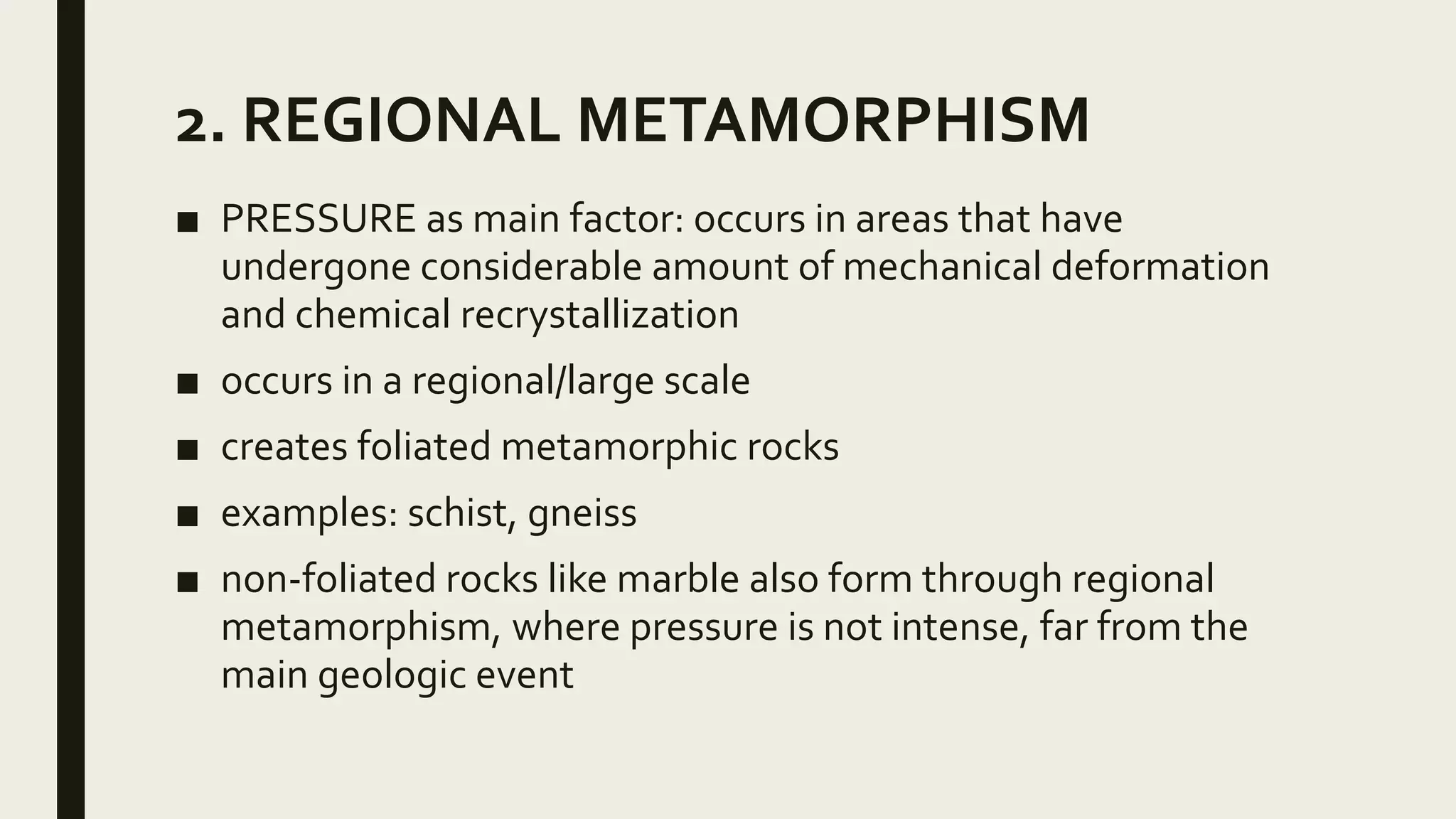 2. REGIONAL METAMORPHISM
■ PRESSURE as main factor: occurs in areas that have
undergone considerable amount of mechanical deformation
and chemical recrystallization
■ occurs in a regional/large scale
■ creates foliated metamorphic rocks
■ examples: schist, gneiss
■ non-foliated rocks like marble also form through regional
metamorphism, where pressure is not intense, far from the
main geologic event
 