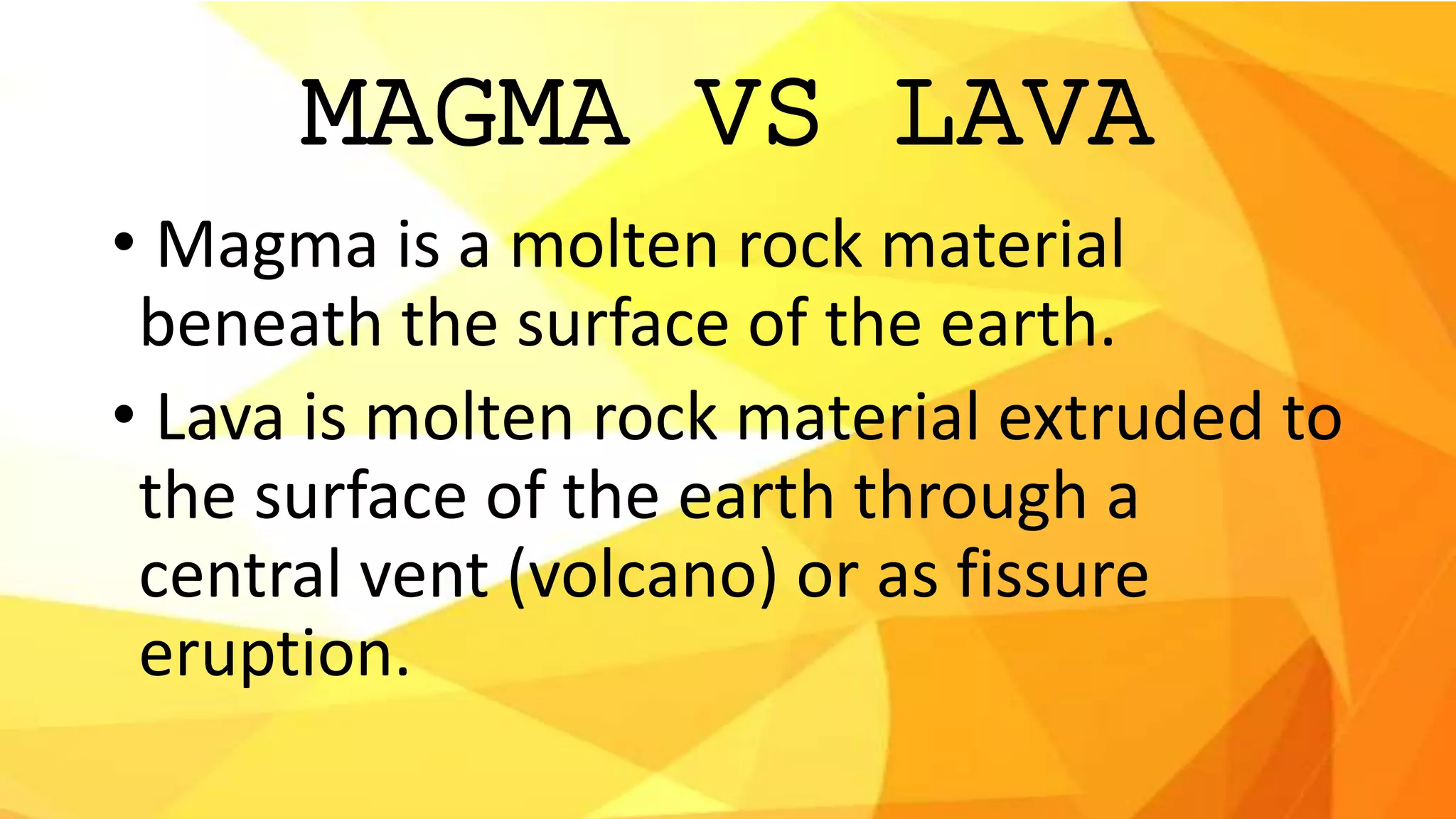 MAGMA VS LAVA
• Magma is a molten rock material
beneath the surface of the earth.
• Lava is molten rock material extruded to
the surface of the earth through a
central vent (volcano) or as fissure
eruption.
 