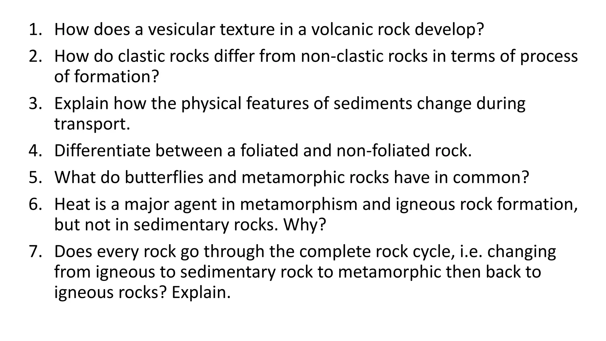 1. How does a vesicular texture in a volcanic rock develop?
2. How do clastic rocks differ from non-clastic rocks in terms of process
of formation?
3. Explain how the physical features of sediments change during
transport.
4. Differentiate between a foliated and non-foliated rock.
5. What do butterflies and metamorphic rocks have in common?
6. Heat is a major agent in metamorphism and igneous rock formation,
but not in sedimentary rocks. Why?
7. Does every rock go through the complete rock cycle, i.e. changing
from igneous to sedimentary rock to metamorphic then back to
igneous rocks? Explain.
 