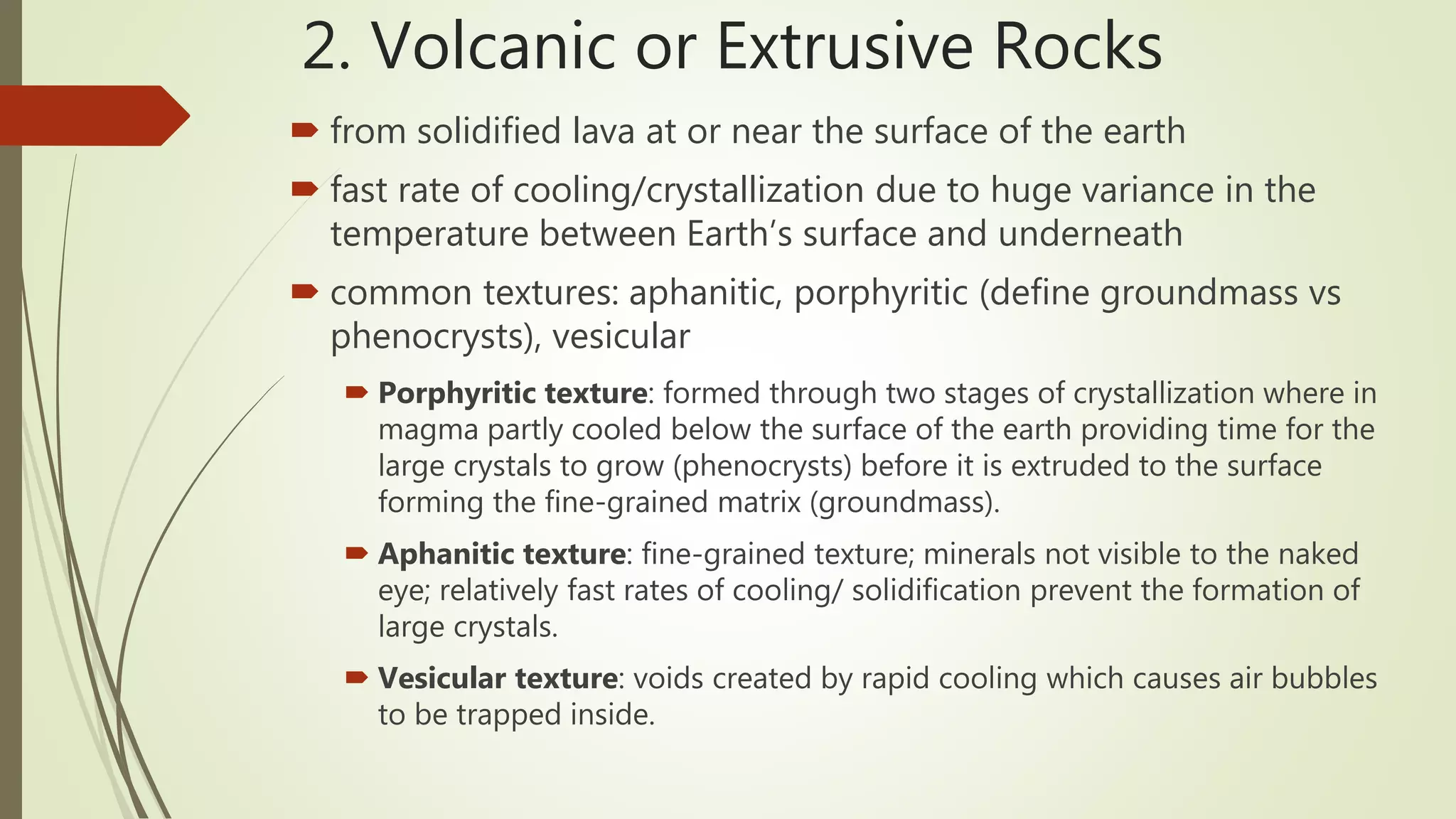 2. Volcanic or Extrusive Rocks
 from solidified lava at or near the surface of the earth
 fast rate of cooling/crystallization due to huge variance in the
temperature between Earth’s surface and underneath
 common textures: aphanitic, porphyritic (define groundmass vs
phenocrysts), vesicular
 Porphyritic texture: formed through two stages of crystallization where in
magma partly cooled below the surface of the earth providing time for the
large crystals to grow (phenocrysts) before it is extruded to the surface
forming the fine-grained matrix (groundmass).
 Aphanitic texture: fine-grained texture; minerals not visible to the naked
eye; relatively fast rates of cooling/ solidification prevent the formation of
large crystals.
 Vesicular texture: voids created by rapid cooling which causes air bubbles
to be trapped inside.
 