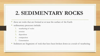 2. SEDIMENTARY ROCKS
• these are rocks that are formed at or near the surface of the Earth
• sedimentary processes include:
1. weathering of rocks
2. erosion
3. deposition
4. compaction
5. Cementation
• Sediment are fragments of rock that have been broken down as a result of weathering
 