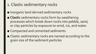 1. Clastic sedimentary rocks
■ Inorganic land derived sedimentary rocks
■ Clastic sedimentary rocks form by weathering
processes which break down rocks into pebble, sand,
or clay particles by exposure to wind, ice, and water.
■ Compacted and cemented sediments
■ Clastic sedimentary rocks are named according to the
grain size of the sediment particles
 