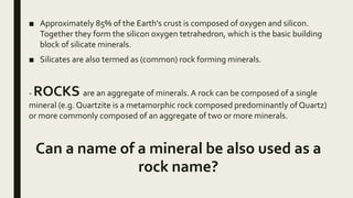 ■ Approximately 85% of the Earth's crust is composed of oxygen and silicon.
Together they form the silicon oxygen tetrahedron, which is the basic building
block of silicate minerals.
■ Silicates are also termed as (common) rock forming minerals.
- ROCKS are an aggregate of minerals. A rock can be composed of a single
mineral (e.g. Quartzite is a metamorphic rock composed predominantly of Quartz)
or more commonly composed of an aggregate of two or more minerals.
Can a name of a mineral be also used as a
rock name?
 