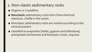 2. Non-clastic sedimentary rocks
■ Organic or crystalline
■ Nonclastic sedimentary rocks form from chemical
reactions, chiefly in the ocean.
■ Nonclastic sedimentary rocks are named according to the
mineral present.
■ classified as evaporites (halite, gypsum and dolostone),
precipitates (limestone) and bioclastics (coal, coquina)
 