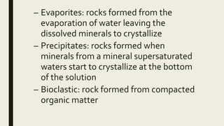 – Evaporites: rocks formed from the
evaporation of water leaving the
dissolved minerals to crystallize
– Precipitates: rocks formed when
minerals from a mineral supersaturated
waters start to crystallize at the bottom
of the solution
– Bioclastic: rock formed from compacted
organic matter
 