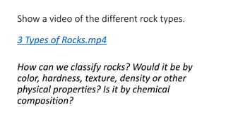 Show a video of the different rock types.
3 Types of Rocks.mp4
How can we classify rocks? Would it be by
color, hardness, texture, density or other
physical properties? Is it by chemical
composition?
 