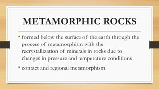METAMORPHIC ROCKS
• formed below the surface of the earth through the
process of metamorphism with the
recrystallization of minerals in rocks due to
changes in pressure and temperature conditions
• contact and regional metamorphism
 