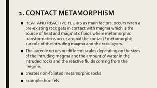1. CONTACT METAMORPHISM
■ HEAT AND REACTIVE FLUIDS as main factors: occurs when a
pre-existing rock gets in contact with magma which is the
source of heat and magmatic fluids where metamorphic
transformations occur around the contact / metamorphic
aureole of the intruding magma and the rock layers.
■ The aureole occurs on different scales depending on the sizes
of the intruding magma and the amount of water in the
intruded rocks and the reactive fluids coming from the
magma.
■ creates non-foliated metamorphic rocks
■ example: hornfels
 