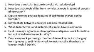 1. How does a vesicular texture in a volcanic rock develop?
2. How do clastic rocks differ from non-clastic rocks in terms of process
of formation?
3. Explain how the physical features of sediments change during
transport.
4. Differentiate between a foliated and non-foliated rock.
5. What do butterflies and metamorphic rocks have in common?
6. Heat is a major agent in metamorphism and igneous rock formation,
but not in sedimentary rocks. Why?
7. Does every rock go through the complete rock cycle, i.e. changing
from igneous to sedimentary rock to metamorphic then back to
igneous rocks? Explain.
 